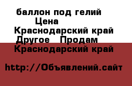 'баллон под гелий. › Цена ­ 3 000 - Краснодарский край Другое » Продам   . Краснодарский край